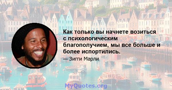 Как только вы начнете возиться с психологическим благополучием, мы все больше и более испортились.