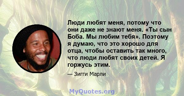 Люди любят меня, потому что они даже не знают меня. «Ты сын Боба. Мы любим тебя». Поэтому я думаю, что это хорошо для отца, чтобы оставить так много, что люди любят своих детей. Я горжусь этим.