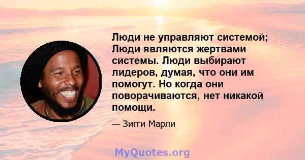 Люди не управляют системой; Люди являются жертвами системы. Люди выбирают лидеров, думая, что они им помогут. Но когда они поворачиваются, нет никакой помощи.