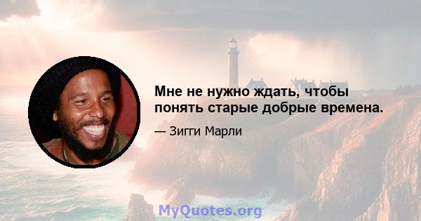 Мне не нужно ждать, чтобы понять старые добрые времена.