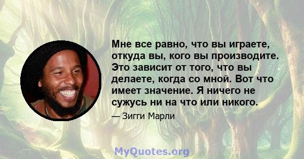 Мне все равно, что вы играете, откуда вы, кого вы производите. Это зависит от того, что вы делаете, когда со мной. Вот что имеет значение. Я ничего не сужусь ни на что или никого.