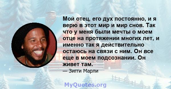 Мой отец, его дух постоянно, и я верю в этот мир и мир снов. Так что у меня были мечты о моем отце на протяжении многих лет, и именно так я действительно остаюсь на связи с ним. Он все еще в моем подсознании. Он живет