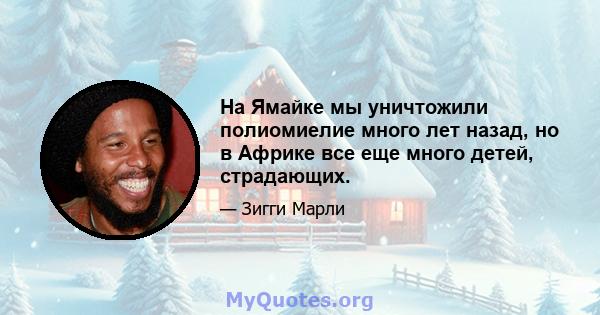 На Ямайке мы уничтожили полиомиелие много лет назад, но в Африке все еще много детей, страдающих.