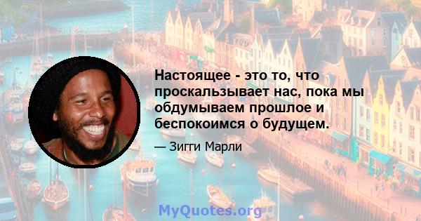 Настоящее - это то, что проскальзывает нас, пока мы обдумываем прошлое и беспокоимся о будущем.