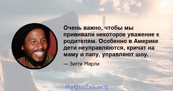 Очень важно, чтобы мы прививали некоторое уважение к родителям. Особенно в Америке дети неуправляются, кричат ​​на маму и папу, управляют шоу.