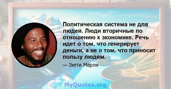 Политическая система не для людей. Люди вторичные по отношению к экономике. Речь идет о том, что генерирует деньги, а не о том, что приносит пользу людям.