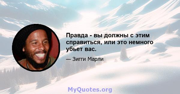 Правда - вы должны с этим справиться, или это немного убьет вас.