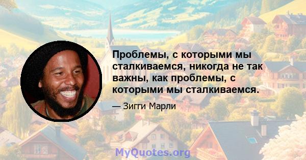 Проблемы, с которыми мы сталкиваемся, никогда не так важны, как проблемы, с которыми мы сталкиваемся.