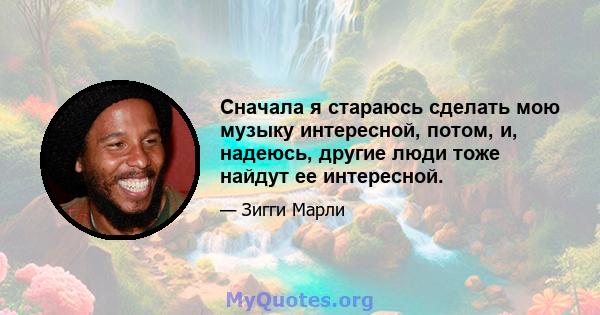 Сначала я стараюсь сделать мою музыку интересной, потом, и, надеюсь, другие люди тоже найдут ее интересной.