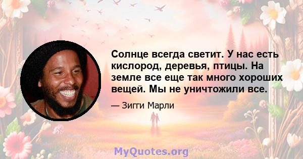 Солнце всегда светит. У нас есть кислород, деревья, птицы. На земле все еще так много хороших вещей. Мы не уничтожили все.