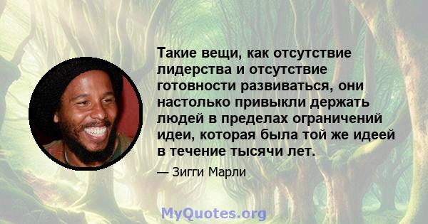 Такие вещи, как отсутствие лидерства и отсутствие готовности развиваться, они настолько привыкли держать людей в пределах ограничений идеи, которая была той же идеей в течение тысячи лет.