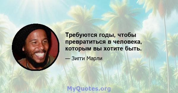 Требуются годы, чтобы превратиться в человека, которым вы хотите быть.