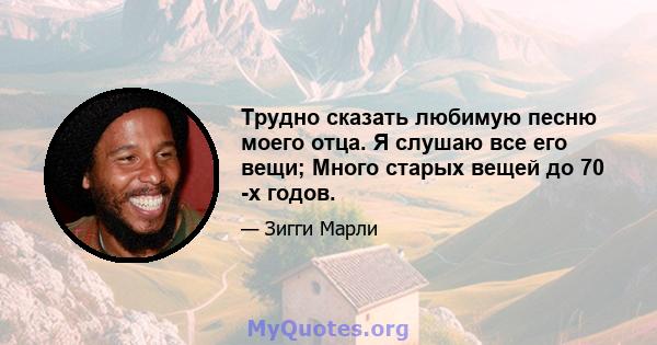 Трудно сказать любимую песню моего отца. Я слушаю все его вещи; Много старых вещей до 70 -х годов.