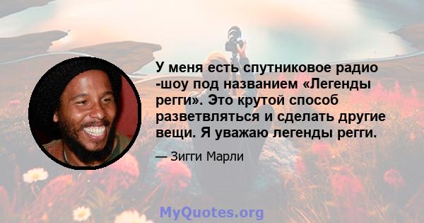 У меня есть спутниковое радио -шоу под названием «Легенды регги». Это крутой способ разветвляться и сделать другие вещи. Я уважаю легенды регги.