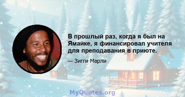 В прошлый раз, когда я был на Ямайке, я финансировал учителя для преподавания в приюте.