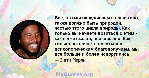 Все, что мы вкладываем в наше тело, также должно быть природой, частью этого цикла природы. Как только вы начнете возиться с этим - как я уже сказал, все связано. Как только вы начнете возиться с психологическим