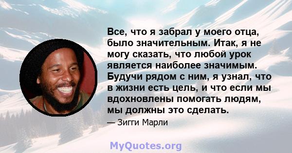 Все, что я забрал у моего отца, было значительным. Итак, я не могу сказать, что любой урок является наиболее значимым. Будучи рядом с ним, я узнал, что в жизни есть цель, и что если мы вдохновлены помогать людям, мы