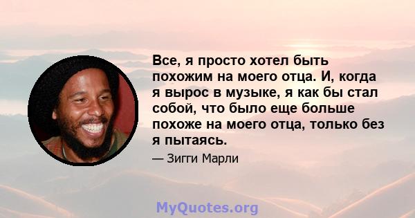 Все, я просто хотел быть похожим на моего отца. И, когда я вырос в музыке, я как бы стал собой, что было еще больше похоже на моего отца, только без я пытаясь.