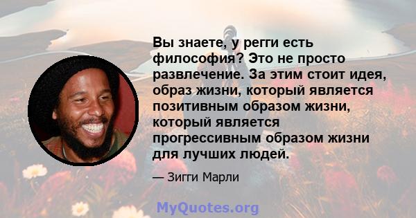 Вы знаете, у регги есть философия? Это не просто развлечение. За этим стоит идея, образ жизни, который является позитивным образом жизни, который является прогрессивным образом жизни для лучших людей.