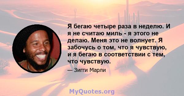 Я бегаю четыре раза в неделю. И я не считаю миль - я этого не делаю. Меня это не волнует. Я забочусь о том, что я чувствую, и я бегаю в соответствии с тем, что чувствую.