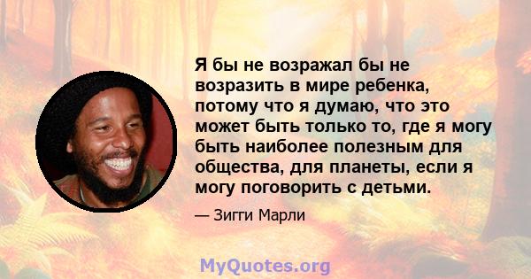 Я бы не возражал бы не возразить в мире ребенка, потому что я думаю, что это может быть только то, где я могу быть наиболее полезным для общества, для планеты, если я могу поговорить с детьми.