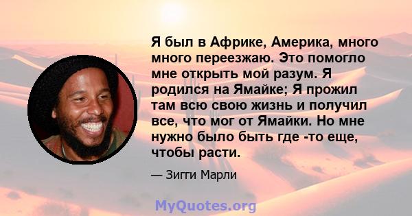 Я был в Африке, Америка, много много переезжаю. Это помогло мне открыть мой разум. Я родился на Ямайке; Я прожил там всю свою жизнь и получил все, что мог от Ямайки. Но мне нужно было быть где -то еще, чтобы расти.