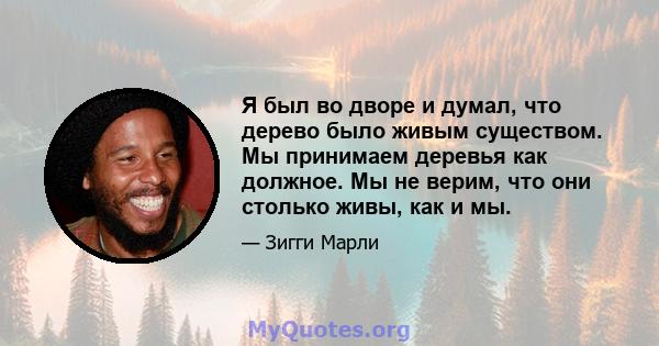 Я был во дворе и думал, что дерево было живым существом. Мы принимаем деревья как должное. Мы не верим, что они столько живы, как и мы.