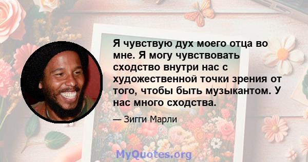 Я чувствую дух моего отца во мне. Я могу чувствовать сходство внутри нас с художественной точки зрения от того, чтобы быть музыкантом. У нас много сходства.