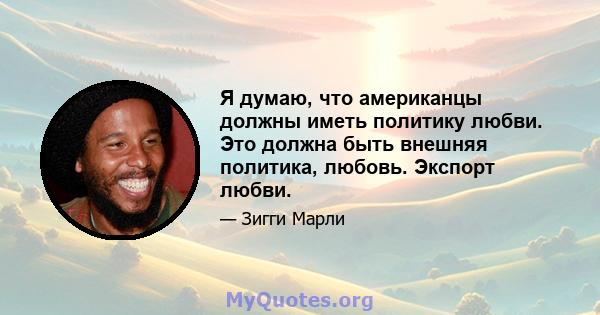 Я думаю, что американцы должны иметь политику любви. Это должна быть внешняя политика, любовь. Экспорт любви.