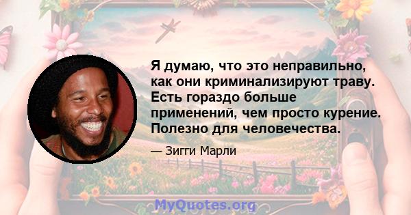 Я думаю, что это неправильно, как они криминализируют траву. Есть гораздо больше применений, чем просто курение. Полезно для человечества.