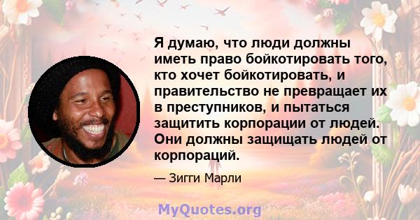 Я думаю, что люди должны иметь право бойкотировать того, кто хочет бойкотировать, и правительство не превращает их в преступников, и пытаться защитить корпорации от людей. Они должны защищать людей от корпораций.