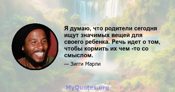 Я думаю, что родители сегодня ищут значимых вещей для своего ребенка. Речь идет о том, чтобы кормить их чем -то со смыслом.