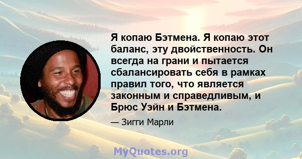 Я копаю Бэтмена. Я копаю этот баланс, эту двойственность. Он всегда на грани и пытается сбалансировать себя в рамках правил того, что является законным и справедливым, и Брюс Уэйн и Бэтмена.