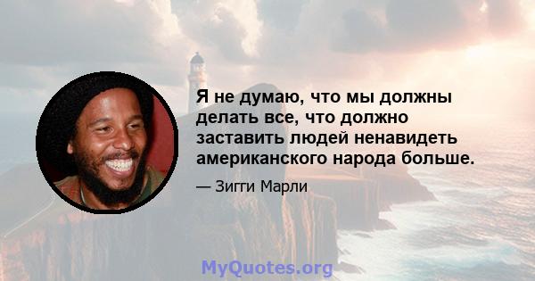 Я не думаю, что мы должны делать все, что должно заставить людей ненавидеть американского народа больше.