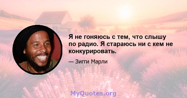 Я не гоняюсь с тем, что слышу по радио. Я стараюсь ни с кем не конкурировать.