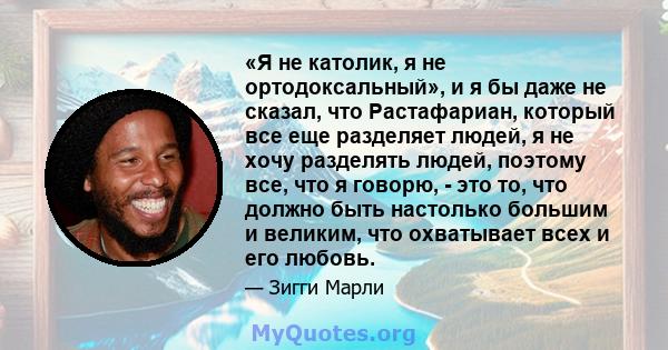 «Я не католик, я не ортодоксальный», и я бы даже не сказал, что Растафариан, который все еще разделяет людей, я не хочу разделять людей, поэтому все, что я говорю, - это то, что должно быть настолько большим и великим,