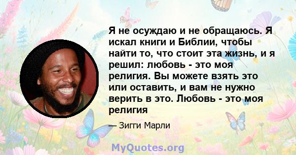 Я не осуждаю и не обращаюсь. Я искал книги и Библии, чтобы найти то, что стоит эта жизнь, и я решил: любовь - это моя религия. Вы можете взять это или оставить, и вам не нужно верить в это. Любовь - это моя религия