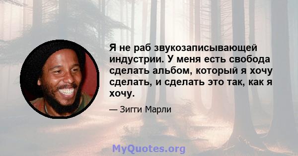 Я не раб звукозаписывающей индустрии. У меня есть свобода сделать альбом, который я хочу сделать, и сделать это так, как я хочу.