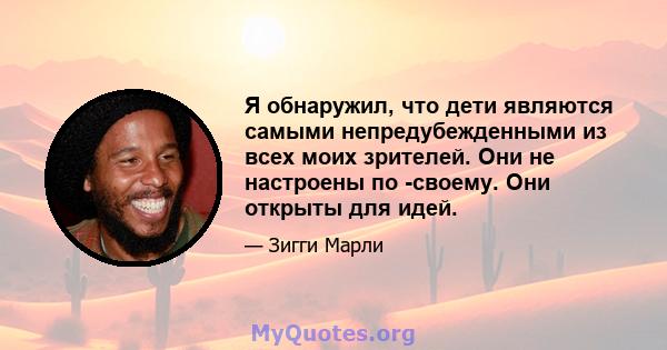 Я обнаружил, что дети являются самыми непредубежденными из всех моих зрителей. Они не настроены по -своему. Они открыты для идей.