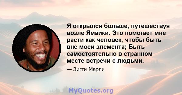 Я открылся больше, путешествуя возле Ямайки. Это помогает мне расти как человек, чтобы быть вне моей элемента; Быть самостоятельно в странном месте встречи с людьми.