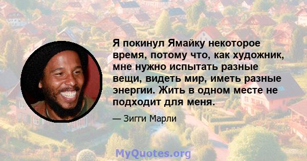 Я покинул Ямайку некоторое время, потому что, как художник, мне нужно испытать разные вещи, видеть мир, иметь разные энергии. Жить в одном месте не подходит для меня.