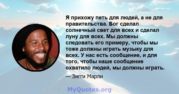 Я прихожу петь для людей, а не для правительства. Бог сделал солнечный свет для всех и сделал луну для всех. Мы должны следовать его примеру, чтобы мы тоже должны играть музыку для всех. У нас есть сообщение, и для