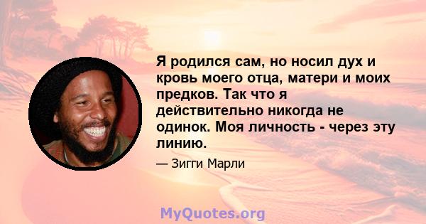 Я родился сам, но носил дух и кровь моего отца, матери и моих предков. Так что я действительно никогда не одинок. Моя личность - через эту линию.