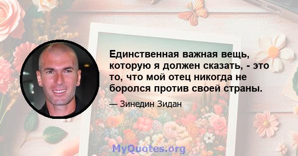 Единственная важная вещь, которую я должен сказать, - это то, что мой отец никогда не боролся против своей страны.