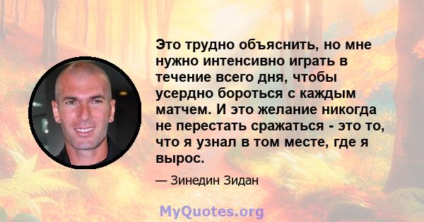 Это трудно объяснить, но мне нужно интенсивно играть в течение всего дня, чтобы усердно бороться с каждым матчем. И это желание никогда не перестать сражаться - это то, что я узнал в том месте, где я вырос.