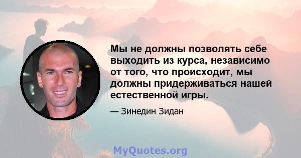 Мы не должны позволять себе выходить из курса, независимо от того, что происходит, мы должны придерживаться нашей естественной игры.