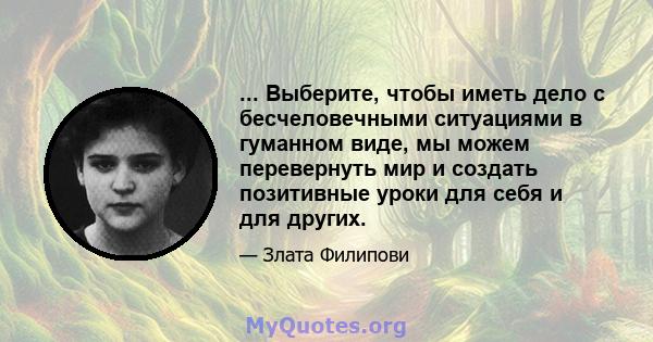 ... Выберите, чтобы иметь дело с бесчеловечными ситуациями в гуманном виде, мы можем перевернуть мир и создать позитивные уроки для себя и для других.