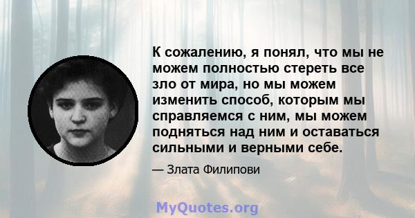 К сожалению, я понял, что мы не можем полностью стереть все зло от мира, но мы можем изменить способ, которым мы справляемся с ним, мы можем подняться над ним и оставаться сильными и верными себе.