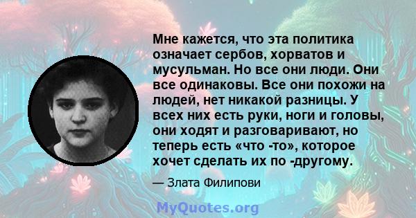 Мне кажется, что эта политика означает сербов, хорватов и мусульман. Но все они люди. Они все одинаковы. Все они похожи на людей, нет никакой разницы. У всех них есть руки, ноги и головы, они ходят и разговаривают, но