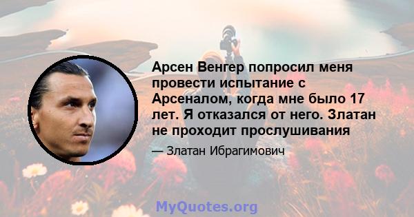 Арсен Венгер попросил меня провести испытание с Арсеналом, когда мне было 17 лет. Я отказался от него. Златан не проходит прослушивания